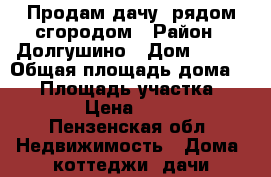 Продам дачу  рядом сгородом › Район ­ Долгушино › Дом ­ 145 › Общая площадь дома ­ 10 › Площадь участка ­ 1 000 › Цена ­ 20 000 - Пензенская обл. Недвижимость » Дома, коттеджи, дачи продажа   